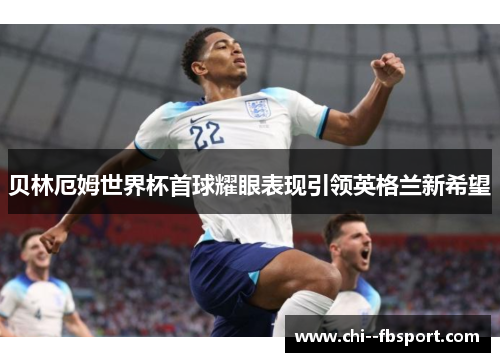 贝林厄姆世界杯首球耀眼表现引领英格兰新希望 贝林厄姆世界杯首球耀眼表现引领英格兰新希望